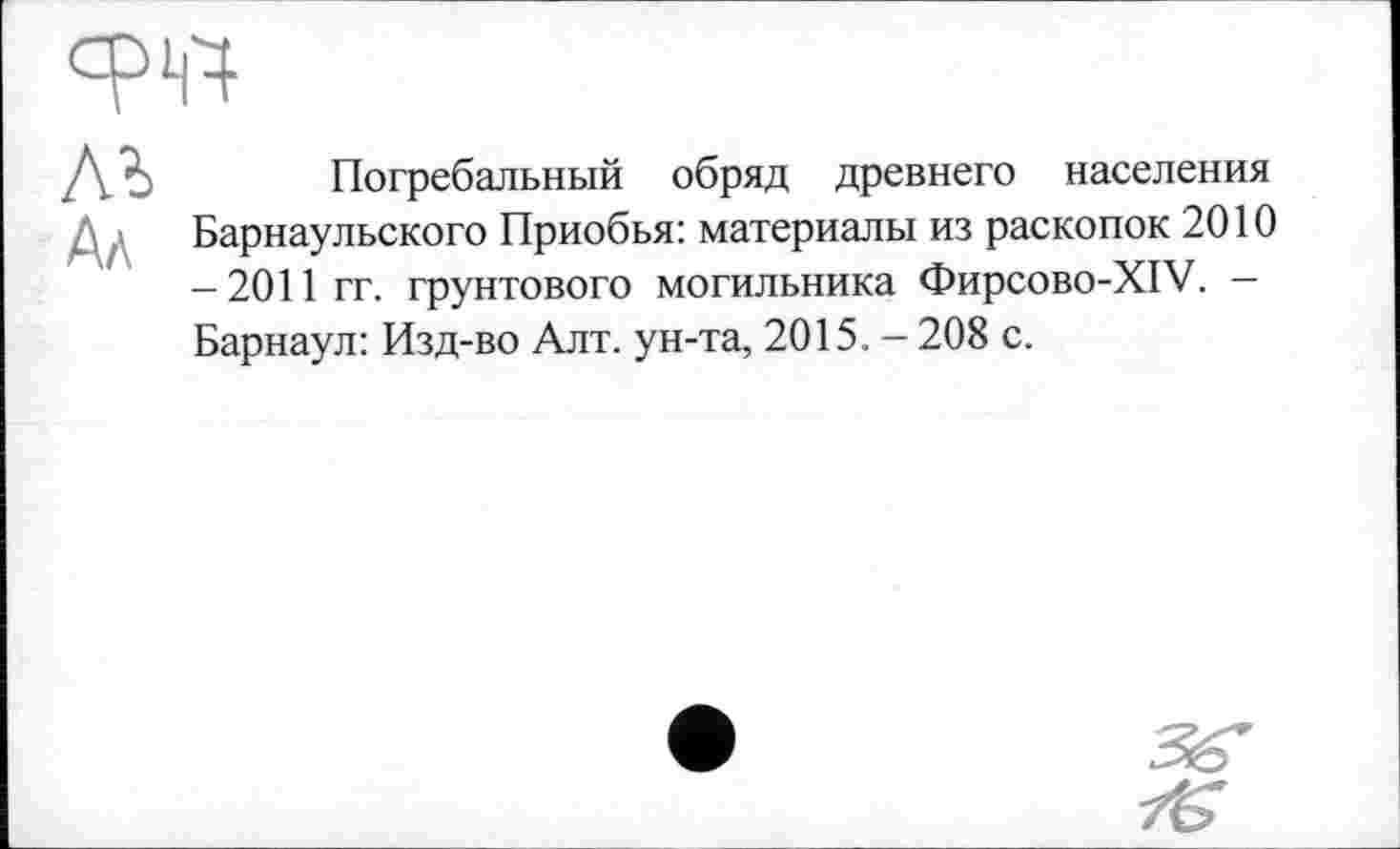 ﻿W
М Ал
Погребальный обряд древнего населения Барнаульского Приобья: материалы из раскопок 2010 -2011 гг. грунтового могильника Фирсово-XIV. -Барнаул: Изд-во Алт. ун-та, 2015. - 208 с.